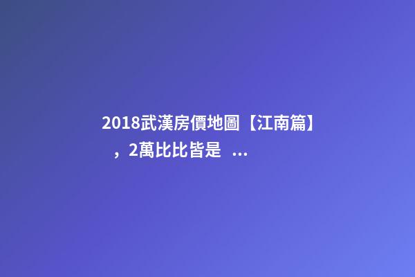 2018武漢房價地圖【江南篇】，2萬比比皆是，最高快4萬！